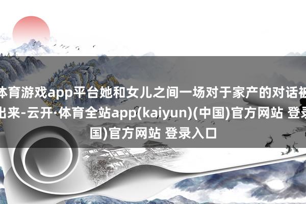 体育游戏app平台她和女儿之间一场对于家产的对话被曝了出来-云开·体育全站app(kaiyun)(中国)官方网站 登录入口