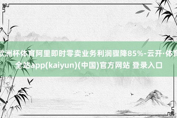 欧洲杯体育阿里即时零卖业务利润骤降85%-云开·体育全站app(kaiyun)(中国)官方网站 登录入口
