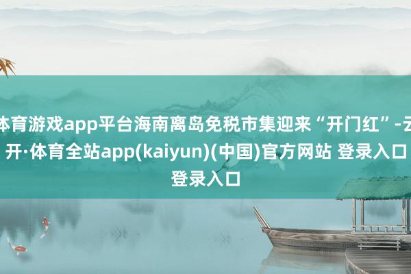 体育游戏app平台海南离岛免税市集迎来“开门红”-云开·体育全站app(kaiyun)(中国)官方网站 登录入口