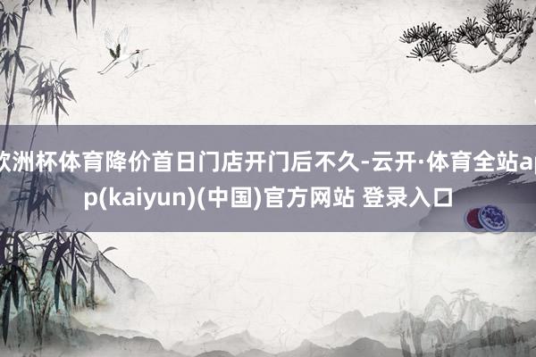 欧洲杯体育降价首日门店开门后不久-云开·体育全站app(kaiyun)(中国)官方网站 登录入口